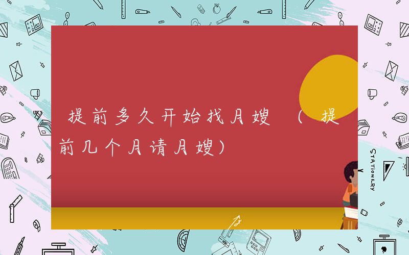 提前多久开始找月嫂 (提前几个月请月嫂)